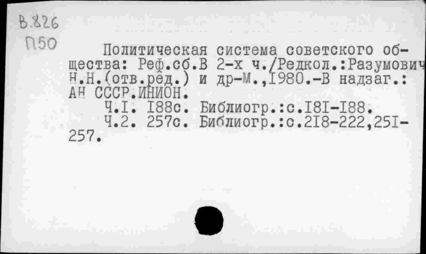 ﻿
Политическая система советского общества: Реф.сб.В 2-х ч./Редкол.:Разумов н.Н.Сотв.ред.) и др-М.,1980.-В надзаг.: А» СССР.ИНИОН.
4.1.	188с. Библиогр.:с.181-188.
4.2.	257с. Библиогр.:с.218-222,251-257.